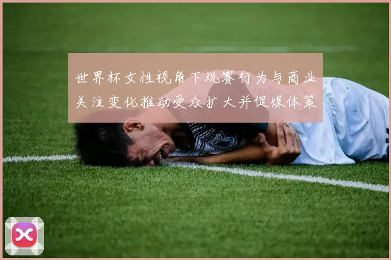 世界杯女性视角下观赛行为与商业关注变化推动受众扩大并促媒体策略调整