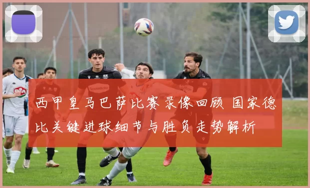 西甲皇马巴萨比赛录像回顾 国家德比关键进球细节与胜负走势解析