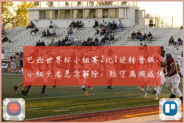 巴西世界杯小组赛2比1逆转晋级，小组头名悬念解除，防守漏洞成焦点