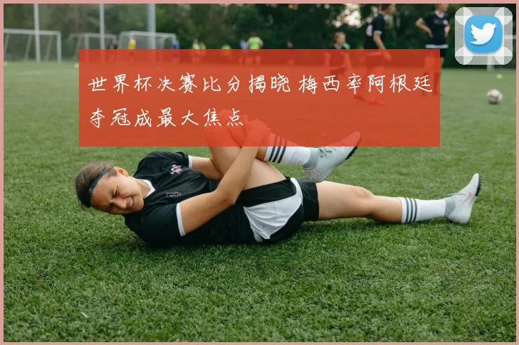 世界杯决赛比分揭晓 梅西率阿根廷夺冠成最大焦点