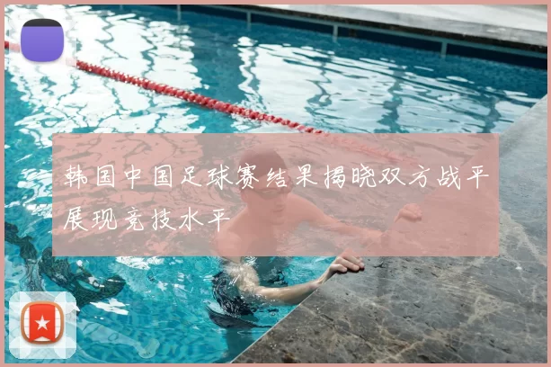 韩国中国足球赛结果揭晓双方战平展现竞技水平