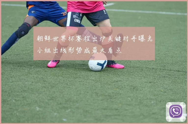 朝鲜世界杯赛程出炉关键对手曝光小组出线形势成最大看点