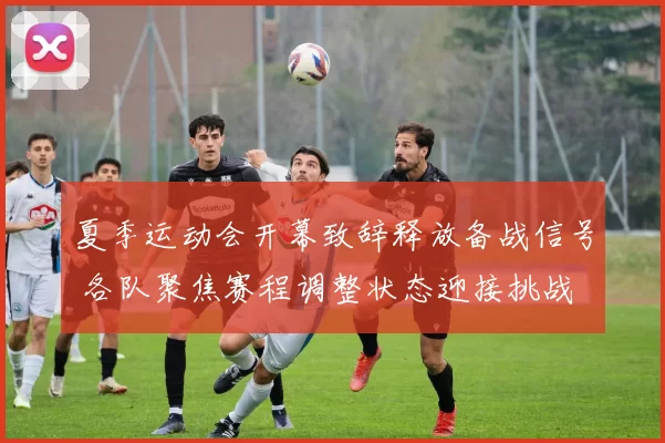 夏季运动会开幕致辞释放备战信号 各队聚焦赛程调整状态迎接挑战