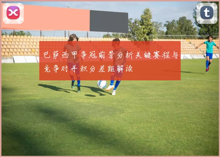 巴萨西甲争冠前景分析关键赛程与竞争对手积分差距解读