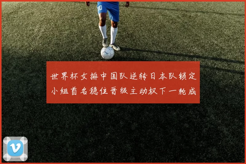 世界杯女排中国队逆转日本队锁定小组首名稳住晋级主动权下一轮成关键