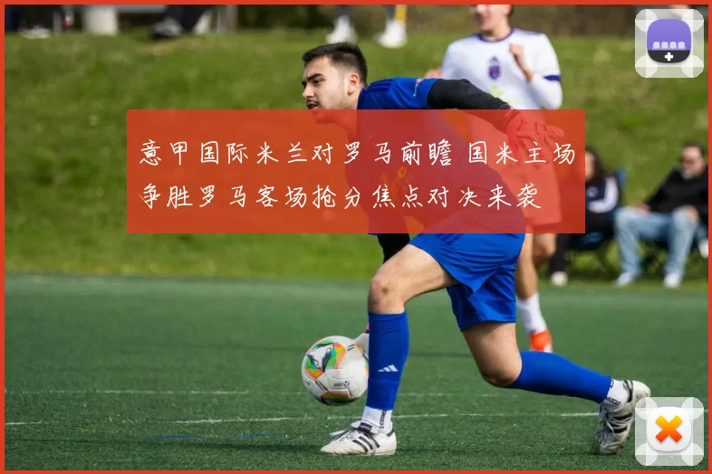 意甲国际米兰对罗马前瞻 国米主场争胜罗马客场抢分焦点对决来袭