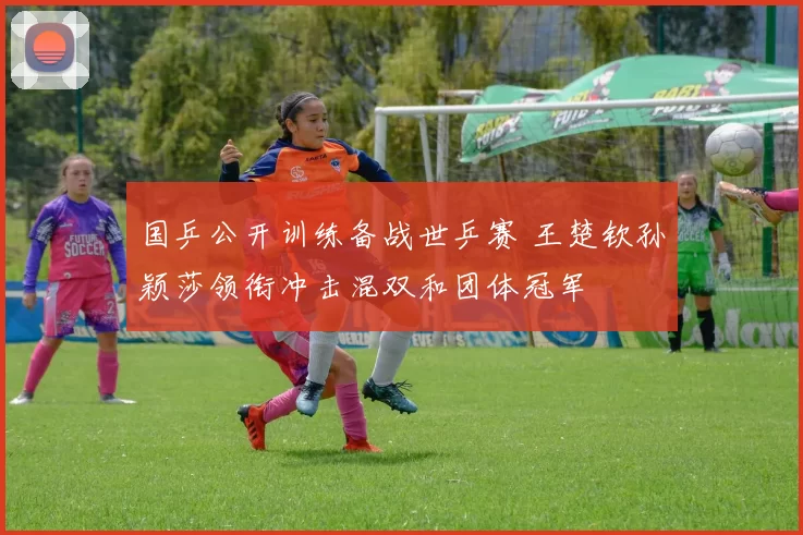 国乒公开训练备战世乒赛 王楚钦孙颖莎领衔冲击混双和团体冠军