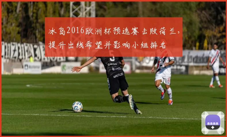 冰岛2016欧洲杯预选赛击败荷兰，提升出线希望并影响小组排名