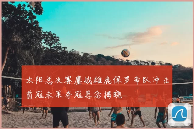 太阳总决赛鏖战雄鹿保罗率队冲击首冠未果夺冠悬念揭晓