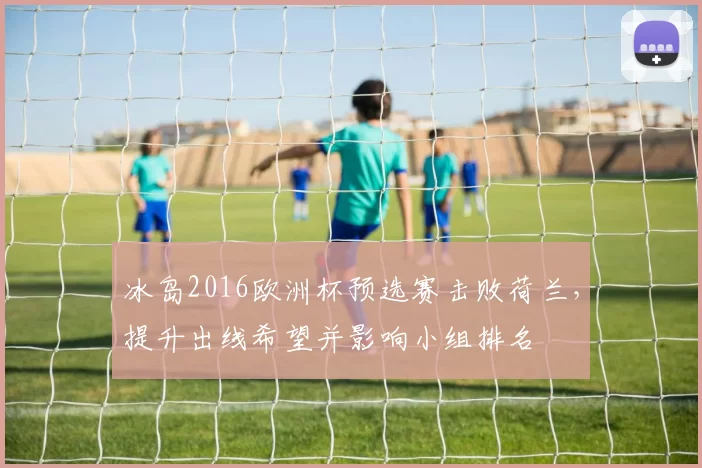 冰岛2016欧洲杯预选赛击败荷兰，提升出线希望并影响小组排名