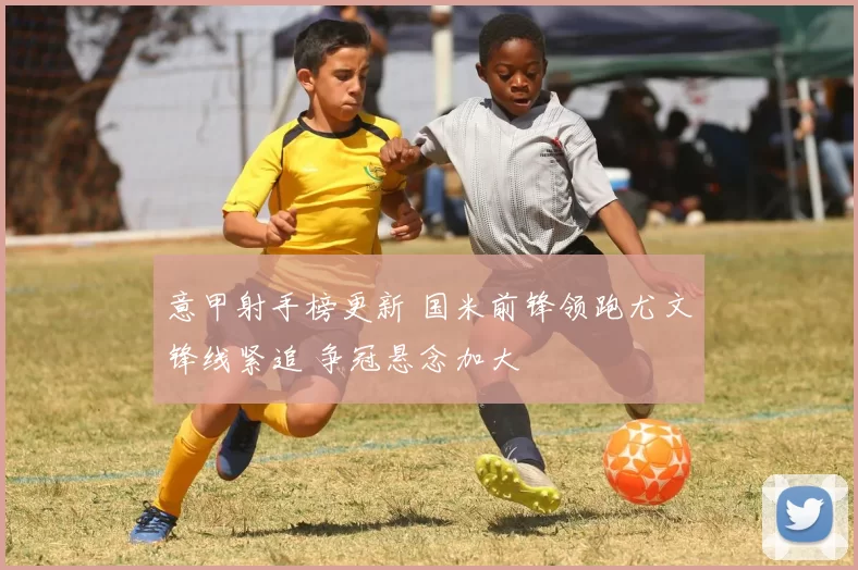 意甲射手榜更新 国米前锋领跑尤文锋线紧追 争冠悬念加大