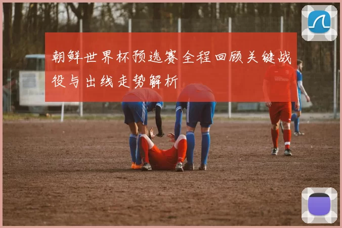 朝鲜世界杯预选赛全程回顾关键战役与出线走势解析