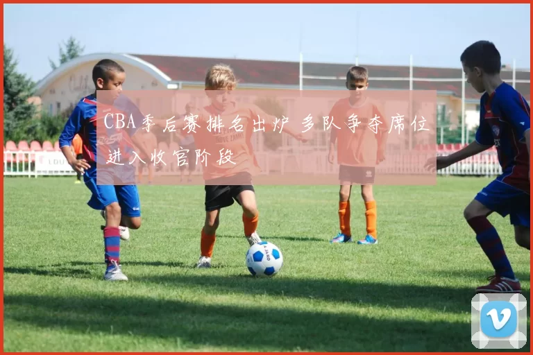 CBA季后赛排名出炉 多队争夺席位进入收官阶段