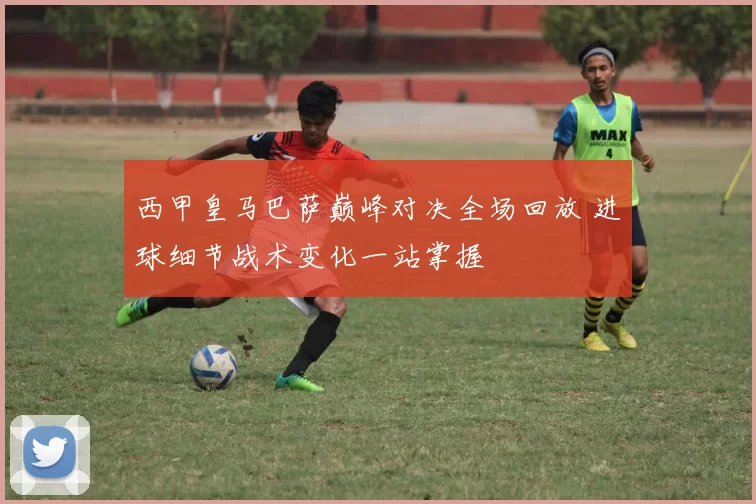 西甲皇马巴萨巅峰对决全场回放 进球细节战术变化一站掌握