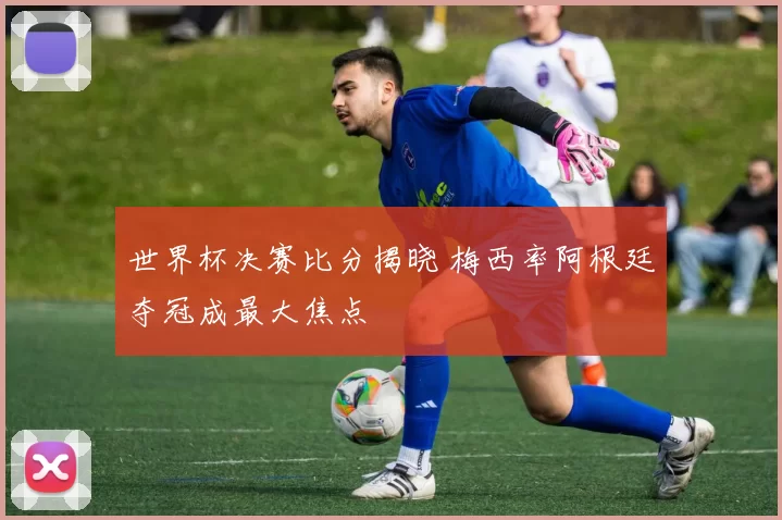 世界杯决赛比分揭晓 梅西率阿根廷夺冠成最大焦点