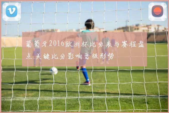 葡萄牙2016欧洲杯比分表与赛程盘点 关键比分影响晋级形势