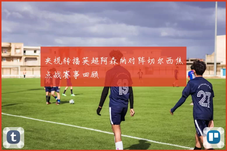 央视转播英超阿森纳对阵切尔西焦点战赛事回顾