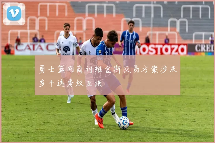 勇士篮网商讨维金斯交易方案涉及多个选秀权互换