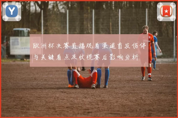 欧洲杯决赛直播观看渠道首发伤停与关键看点及收视赛后影响分析