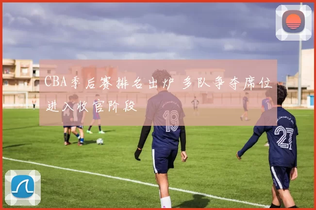 CBA季后赛排名出炉 多队争夺席位进入收官阶段