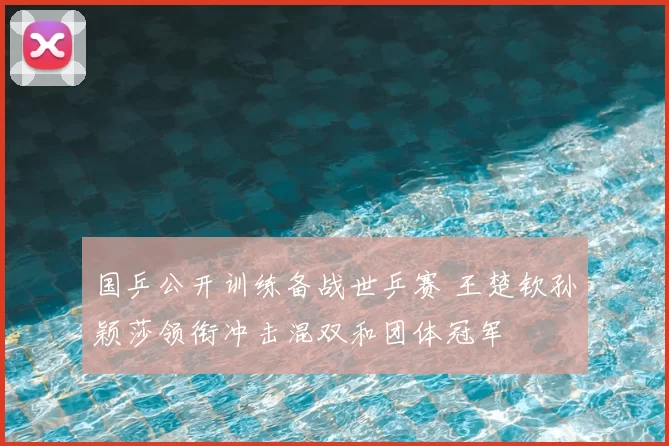 国乒公开训练备战世乒赛 王楚钦孙颖莎领衔冲击混双和团体冠军