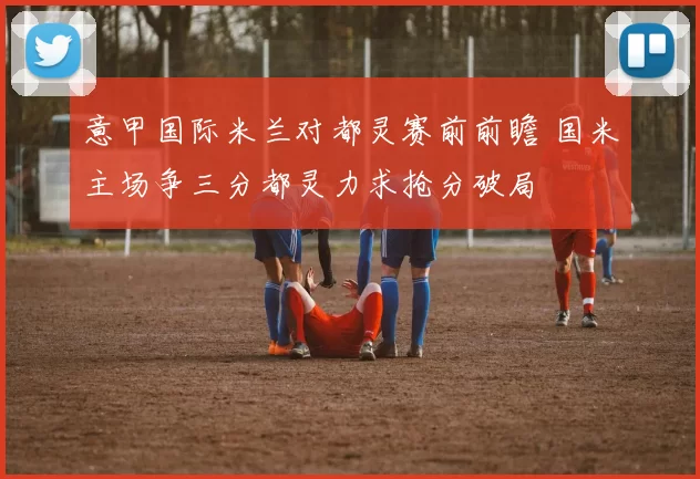 意甲国际米兰对都灵赛前前瞻 国米主场争三分都灵力求抢分破局