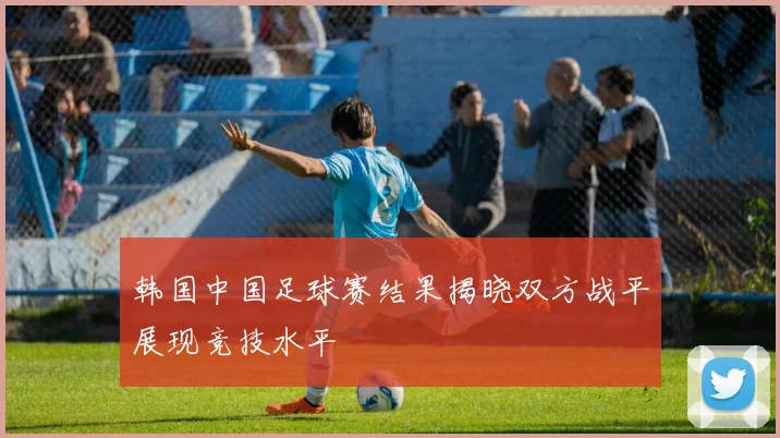 韩国中国足球赛结果揭晓双方战平展现竞技水平