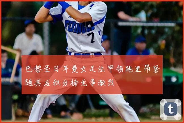 巴黎圣日耳曼女足法甲领跑里昂紧随其后积分榜竞争激烈