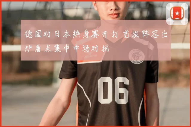 德国对日本热身赛开打 首发阵容出炉看点集中中场对抗